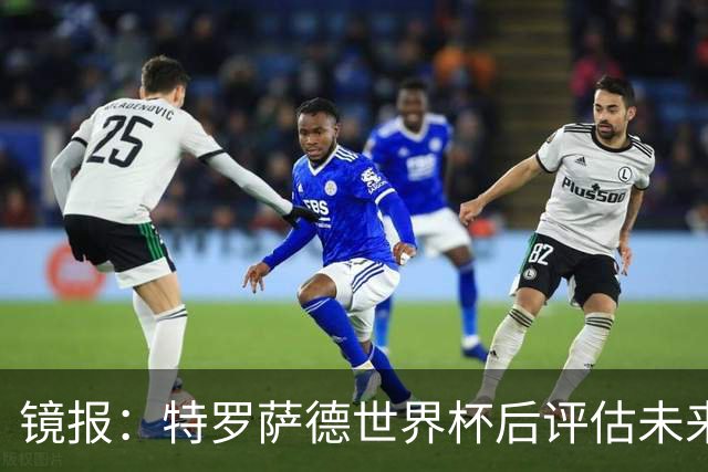 镜报：特罗萨德世界杯后评估未来，贝西克塔斯已口头报价2000万欧